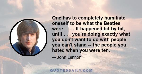 One has to completely humiliate oneself to be what the Beatles were . . . . It happened bit by bit, until . . . you're doing exactly what you don't want to do with people you can't stand -- the people you hated when you 