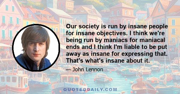 Our society is run by insane people for insane objectives. I think we're being run by maniacs for maniacal ends and I think I'm liable to be put away as insane for expressing that. That's what's insane about it.