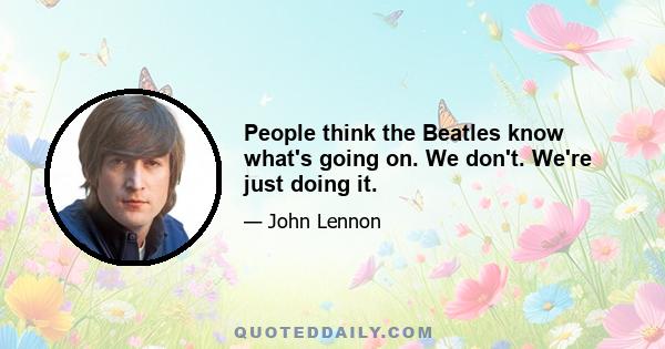 People think the Beatles know what's going on. We don't. We're just doing it.