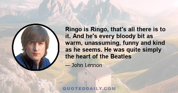 Ringo is Ringo, that's all there is to it. And he's every bloody bit as warm, unassuming, funny and kind as he seems. He was quite simply the heart of the Beatles