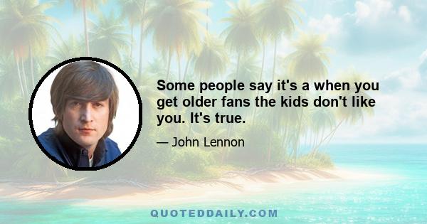 Some people say it's a when you get older fans the kids don't like you. It's true.