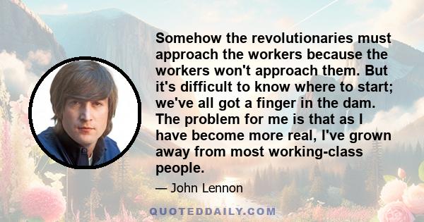 Somehow the revolutionaries must approach the workers because the workers won't approach them. But it's difficult to know where to start; we've all got a finger in the dam. The problem for me is that as I have become