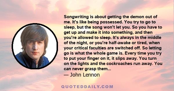 Songwriting is about getting the demon out of me. It's like being possessed. You try to go to sleep, but the song won't let you. So you have to get up and make it into something, and then you're allowed to sleep. It's