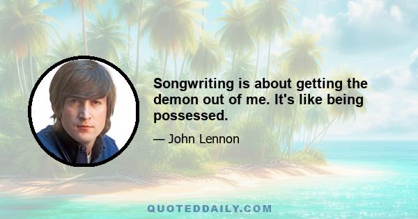 Songwriting is about getting the demon out of me. It's like being possessed.