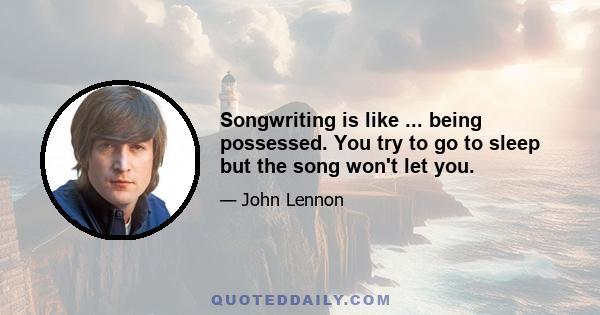 Songwriting is like ... being possessed. You try to go to sleep but the song won't let you.