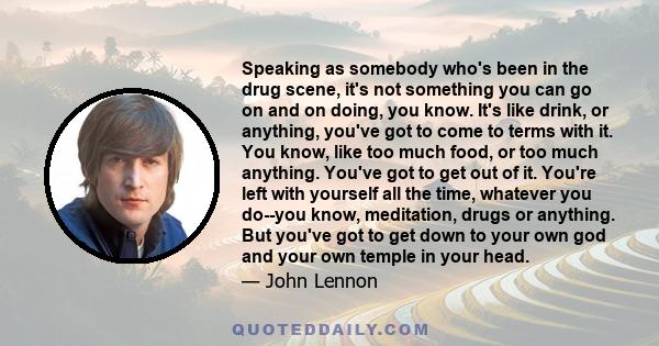 Speaking as somebody who's been in the drug scene, it's not something you can go on and on doing, you know. It's like drink, or anything, you've got to come to terms with it. You know, like too much food, or too much