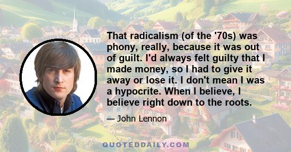 That radicalism (of the '70s) was phony, really, because it was out of guilt. I'd always felt guilty that I made money, so I had to give it away or lose it. I don't mean I was a hypocrite. When I believe, I believe