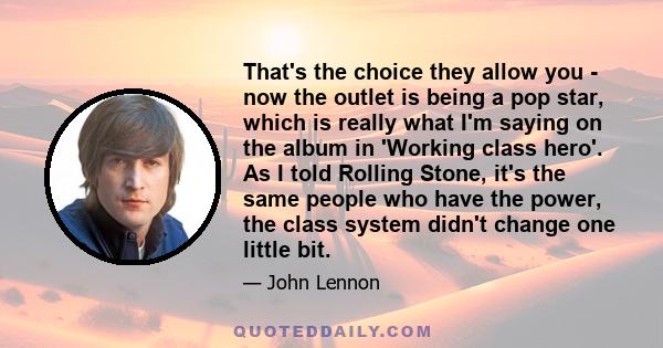 That's the choice they allow you - now the outlet is being a pop star, which is really what I'm saying on the album in 'Working class hero'. As I told Rolling Stone, it's the same people who have the power, the class