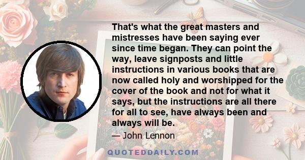 That's what the great masters and mistresses have been saying ever since time began. They can point the way, leave signposts and little instructions in various books that are now called holy and worshipped for the cover 