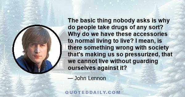 The basic thing nobody asks is why do people take drugs of any sort? Why do we have these accessories to normal living to live? I mean, is there something wrong with society that's making us so pressurized, that we