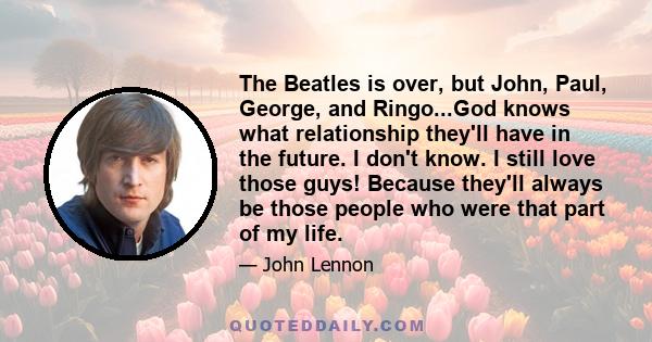 The Beatles is over, but John, Paul, George, and Ringo...God knows what relationship they'll have in the future. I don't know. I still love those guys! Because they'll always be those people who were that part of my