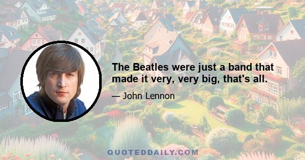 The Beatles were just a band that made it very, very big, that's all.