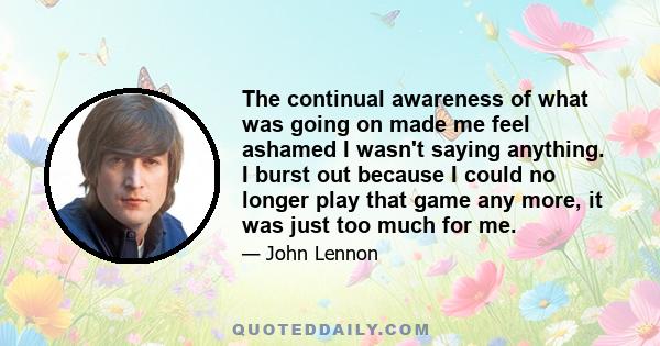 The continual awareness of what was going on made me feel ashamed I wasn't saying anything. I burst out because I could no longer play that game any more, it was just too much for me.