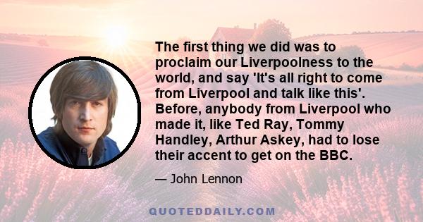 The first thing we did was to proclaim our Liverpoolness to the world, and say 'It's all right to come from Liverpool and talk like this'. Before, anybody from Liverpool who made it, like Ted Ray, Tommy Handley, Arthur