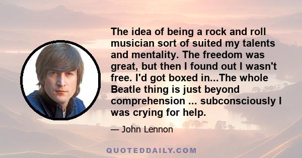 The idea of being a rock and roll musician sort of suited my talents and mentality. The freedom was great, but then I found out I wasn't free. I'd got boxed in...The whole Beatle thing is just beyond comprehension ...