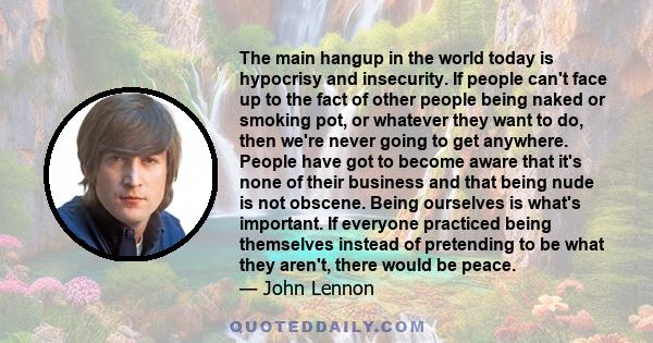 The main hangup in the world today is hypocrisy and insecurity. If people can't face up to the fact of other people being naked or smoking pot, or whatever they want to do, then we're never going to get anywhere. People 