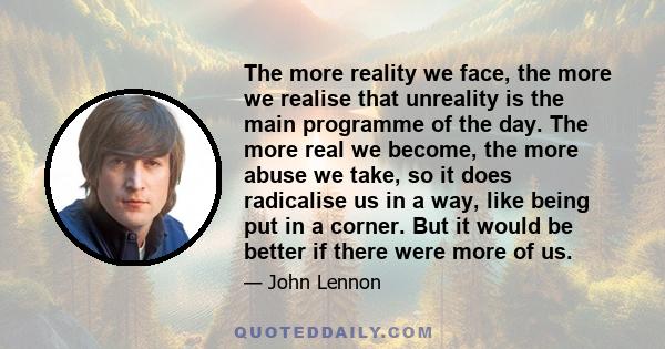 The more reality we face, the more we realise that unreality is the main programme of the day. The more real we become, the more abuse we take, so it does radicalise us in a way, like being put in a corner. But it would 