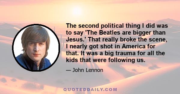 The second political thing I did was to say 'The Beatles are bigger than Jesus.' That really broke the scene, I nearly got shot in America for that. It was a big trauma for all the kids that were following us.