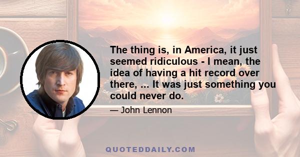 The thing is, in America, it just seemed ridiculous - I mean, the idea of having a hit record over there, ... It was just something you could never do.