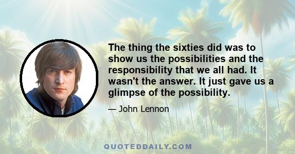 The thing the sixties did was to show us the possibilities and the responsibility that we all had. It wasn't the answer. It just gave us a glimpse of the possibility.