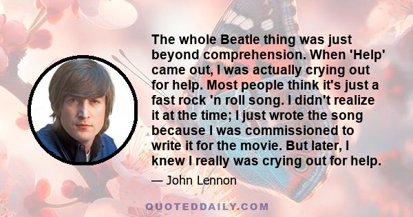 The whole Beatle thing was just beyond comprehension. When 'Help' came out, I was actually crying out for help. Most people think it's just a fast rock 'n roll song. I didn't realize it at the time; I just wrote the