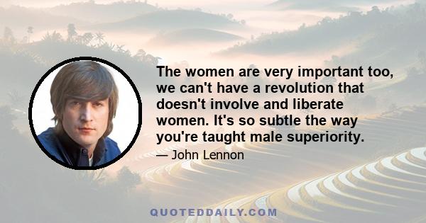 The women are very important too, we can't have a revolution that doesn't involve and liberate women. It's so subtle the way you're taught male superiority.