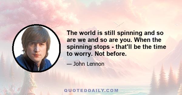 The world is still spinning and so are we and so are you. When the spinning stops - that'll be the time to worry. Not before.