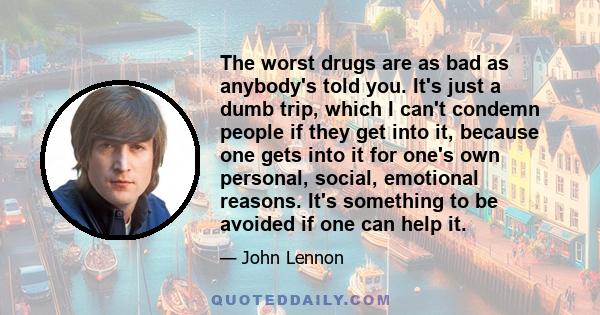 The worst drugs are as bad as anybody's told you. It's just a dumb trip, which I can't condemn people if they get into it, because one gets into it for one's own personal, social, emotional reasons. It's something to be 