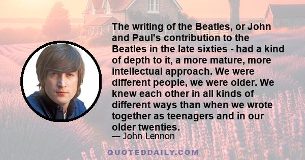 The writing of the Beatles, or John and Paul's contribution to the Beatles in the late sixties - had a kind of depth to it, a more mature, more intellectual approach. We were different people, we were older. We knew