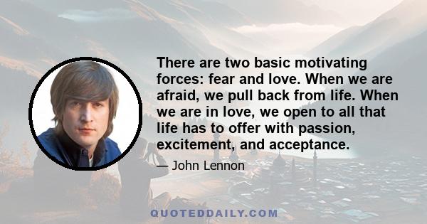 There are two basic motivating forces: fear and love. When we are afraid, we pull back from life. When we are in love, we open to all that life has to offer with passion, excitement, and acceptance.