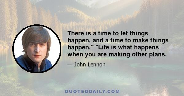 There is a time to let things happen, and a time to make things happen. Life is what happens when you are making other plans.