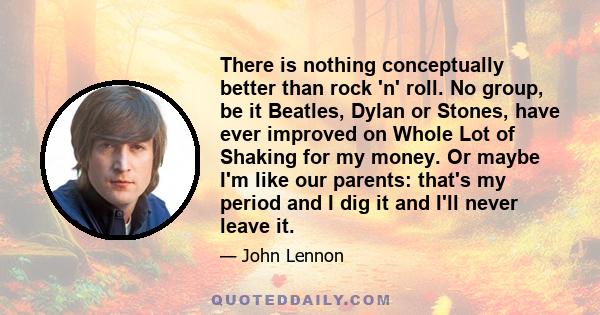 There is nothing conceptually better than rock 'n' roll. No group, be it Beatles, Dylan or Stones, have ever improved on Whole Lot of Shaking for my money. Or maybe I'm like our parents: that's my period and I dig it