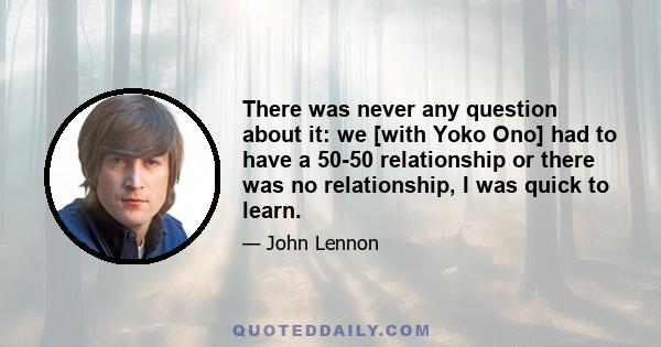 There was never any question about it: we [with Yoko Ono] had to have a 50-50 relationship or there was no relationship, I was quick to learn.