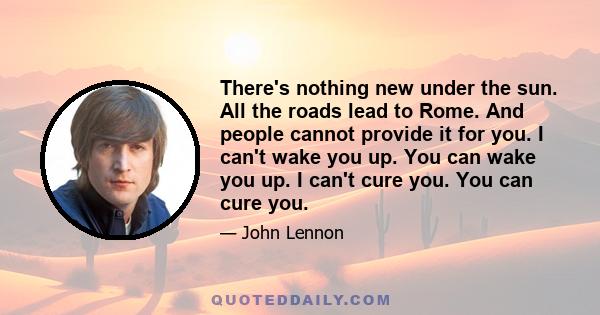 There's nothing new under the sun. All the roads lead to Rome. And people cannot provide it for you. I can't wake you up. You can wake you up. I can't cure you. You can cure you.