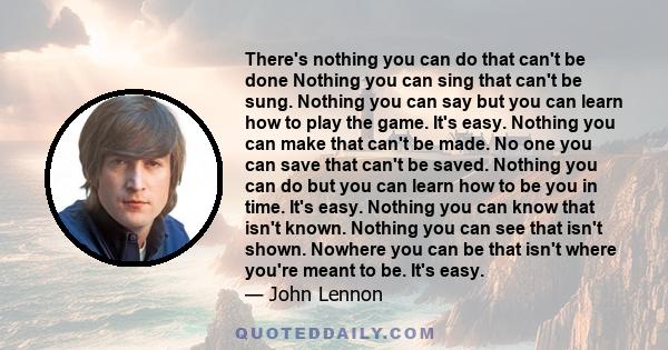 There's nothing you can do that can't be done, Nothing you can sing that can't be sung, Nothing you can say but you can learn how to play the game, It's easy... All you need is love.