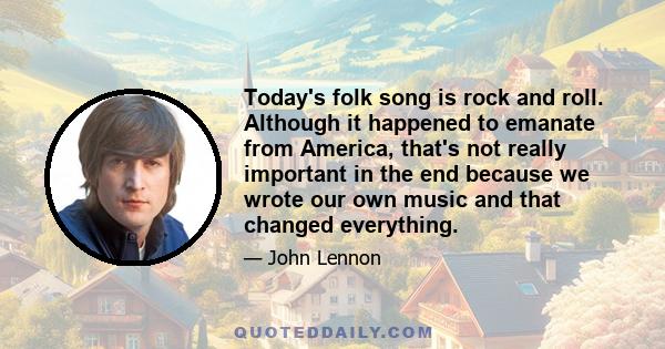 Today's folk song is rock and roll. Although it happened to emanate from America, that's not really important in the end because we wrote our own music and that changed everything.