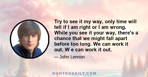 Try to see it my way, only time will tell if I am right or I am wrong. While you see it your way, there's a chance that we might fall apart before too long. We can work it out. W e can work it out.