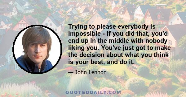 Trying to please everybody is impossible - if you did that, you'd end up in the middle with nobody liking you. You've just got to make the decision about what you think is your best, and do it.