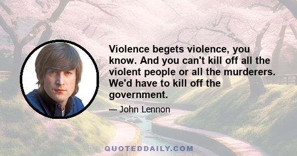 Violence begets violence, you know. And you can't kill off all the violent people or all the murderers. We'd have to kill off the government.