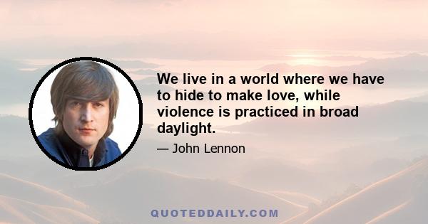 We live in a world where we have to hide to make love, while violence is practiced in broad daylight.