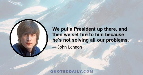 We put a President up there, and then we set fire to him because he's not solving all our problems.