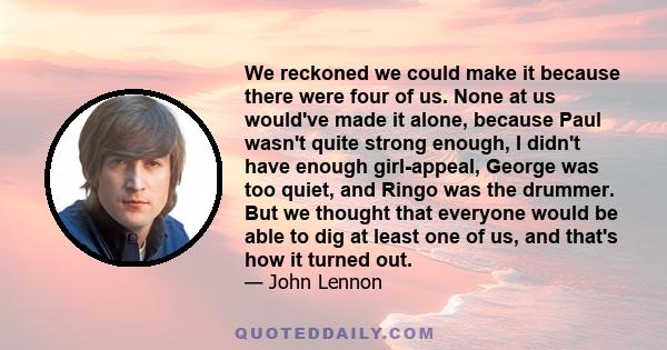 We reckoned we could make it because there were four of us. None at us would've made it alone, because Paul wasn't quite strong enough, I didn't have enough girl-appeal, George was too quiet, and Ringo was the drummer.