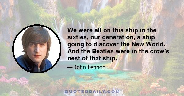 We were all on this ship in the sixties, our generation, a ship going to discover the New World. And the Beatles were in the crow's nest of that ship.