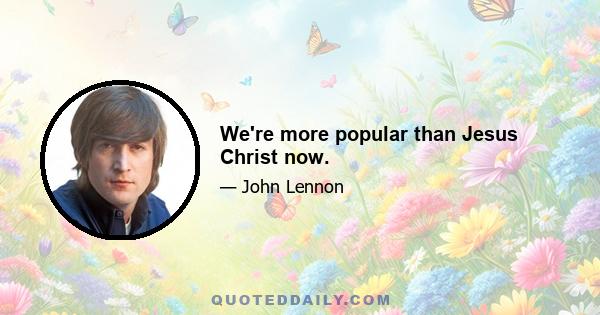 We're more popular than Jesus Christ now.