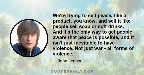 We're trying to sell peace, like a product, you know, and sell it like people sell soap or soft drinks. And it's the only way to get people aware that peace is possible, and it isn't just inevitable to have violence.