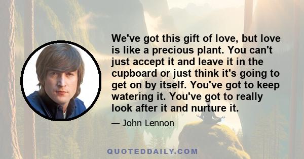 We've got this gift of love, but love is like a precious plant. You can't just accept it and leave it in the cupboard or just think it's going to get on by itself. You've got to keep watering it. You've got to really