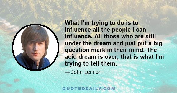 What I'm trying to do is to influence all the people I can influence. All those who are still under the dream and just put a big question mark in their mind. The acid dream is over, that is what I'm trying to tell them.