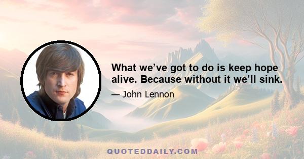 What we’ve got to do is keep hope alive. Because without it we’ll sink.