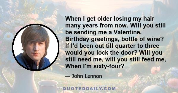 When I get older losing my hair many years from now. Will you still be sending me a Valentine. Birthday greetings, bottle of wine? If I'd been out till quarter to three would you lock the door? Will you still need me,