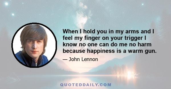 When I hold you in my arms and I feel my finger on your trigger I know no one can do me no harm because happiness is a warm gun.